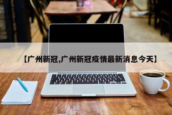 【广州新冠,广州新冠疫情最新消息今天】