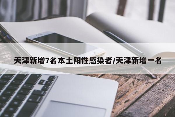 天津新增7名本土阳性感染者/天津新增一名
