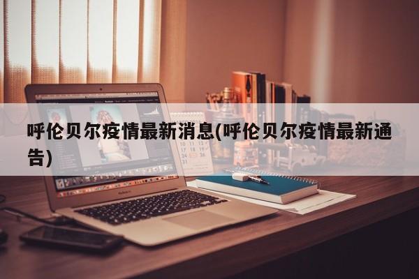 呼伦贝尔疫情最新消息(呼伦贝尔疫情最新通告)