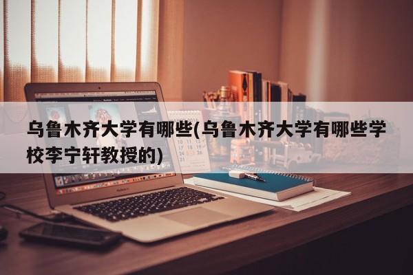 乌鲁木齐大学有哪些(乌鲁木齐大学有哪些学校李宁轩教授的)