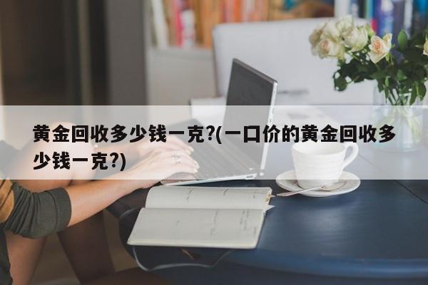 黄金回收多少钱一克?(一囗价的黄金回收多少钱一克?)