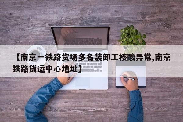 【南京一铁路货场多名装卸工核酸异常,南京铁路货运中心地址】