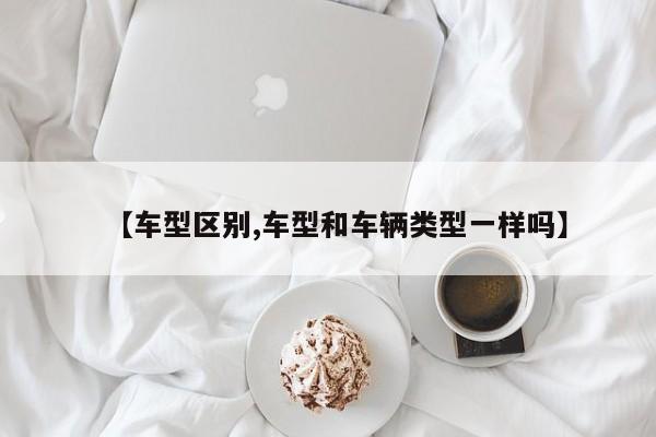 【车型区别,车型和车辆类型一样吗】