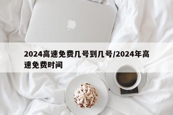 2024高速免费几号到几号/2024年高速免费时间
