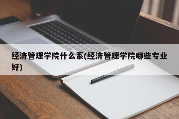 经济管理学院什么系(经济管理学院哪些专业好)