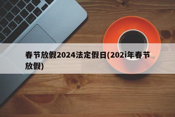 春节放假2024法定假日(202i年春节放假)