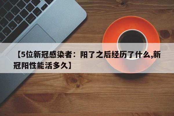【5位新冠感染者：阳了之后经历了什么,新冠阳性能活多久】