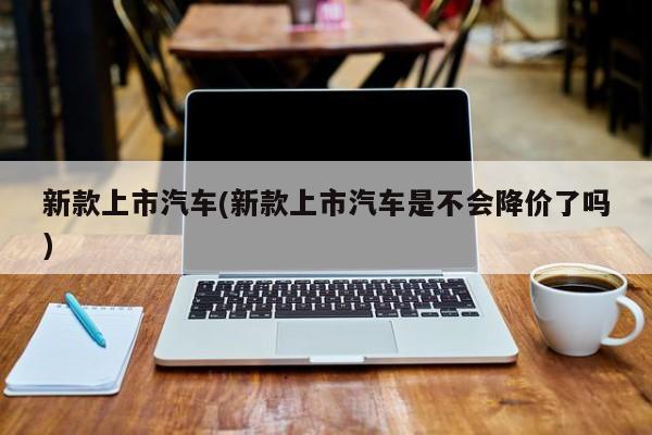 新款上市汽车(新款上市汽车是不会降价了吗)