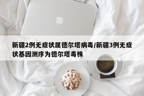 新疆2例无症状属德尔塔病毒/新疆3例无症状基因测序为德尔塔毒株