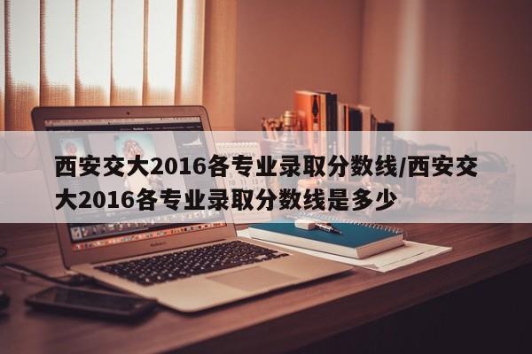 西安交大2016各专业录取分数线/西安交大2016各专业录取分数线是多少