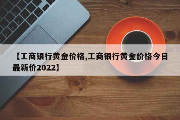 【工商银行黄金价格,工商银行黄金价格今日最新价2022】