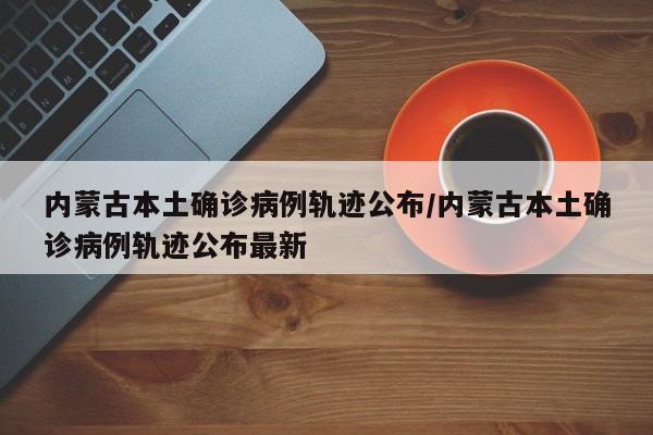 内蒙古本土确诊病例轨迹公布/内蒙古本土确诊病例轨迹公布最新