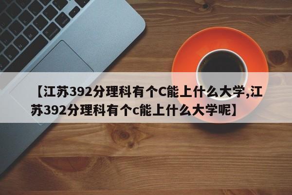 【江苏392分理科有个C能上什么大学,江苏392分理科有个c能上什么大学呢】