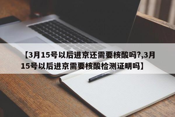 【3月15号以后进京还需要核酸吗?,3月15号以后进京需要核酸检测证明吗】