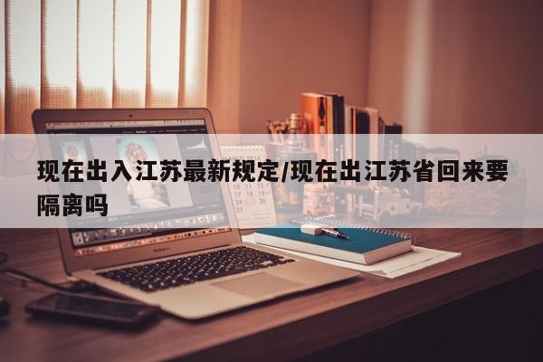 现在出入江苏最新规定/现在出江苏省回来要隔离吗