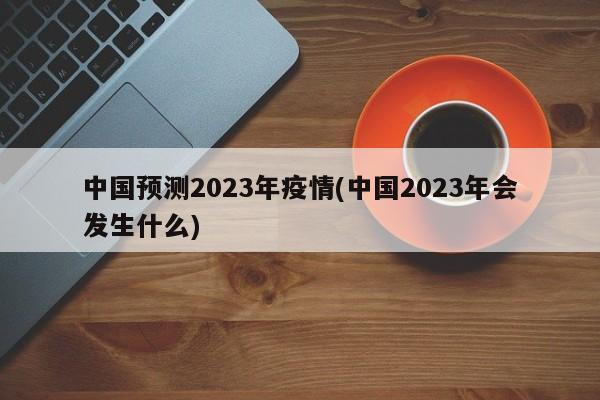 中国预测2023年疫情(中国2023年会发生什么)