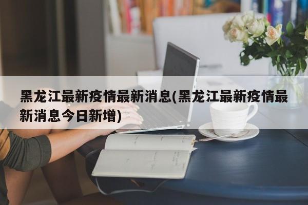 黑龙江最新疫情最新消息(黑龙江最新疫情最新消息今日新增)