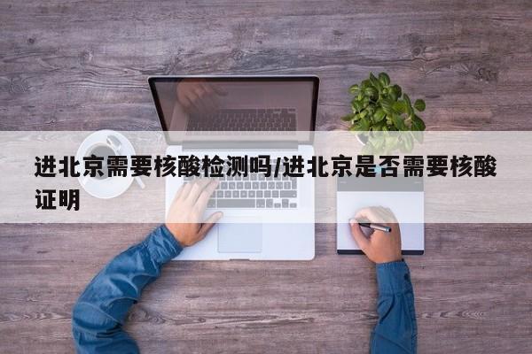 进北京需要核酸检测吗/进北京是否需要核酸证明