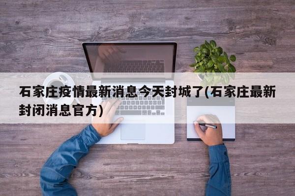 石家庄疫情最新消息今天封城了(石家庄最新封闭消息官方)