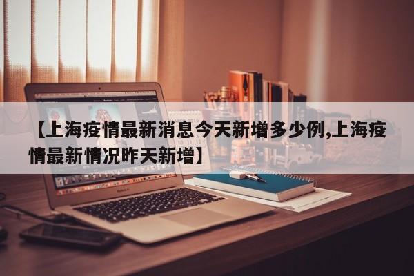 【上海疫情最新消息今天新增多少例,上海疫情最新情况昨天新增】