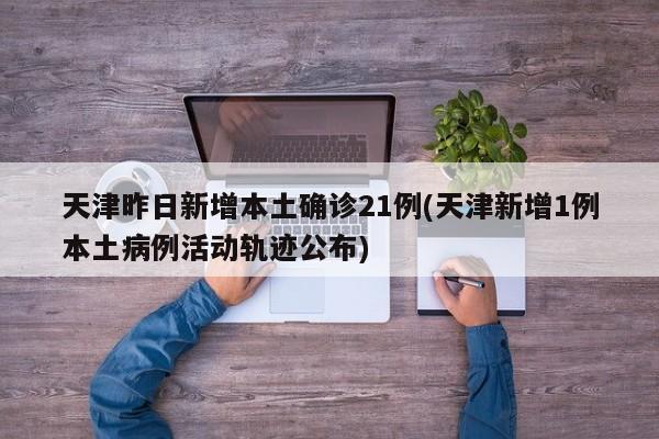 天津昨日新增本土确诊21例(天津新增1例本土病例活动轨迹公布)