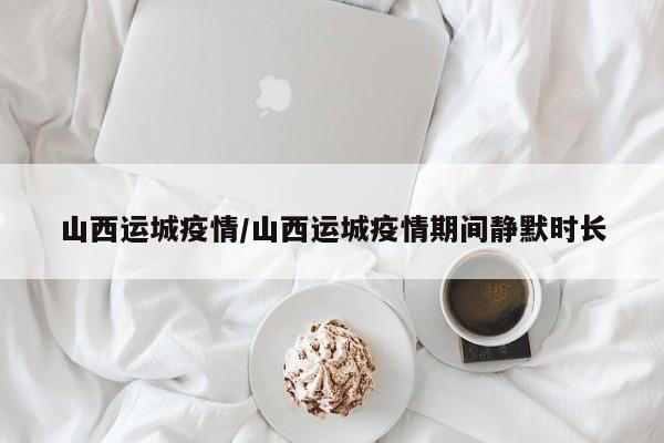 山西运城疫情/山西运城疫情期间静默时长