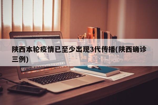 陕西本轮疫情已至少出现3代传播(陕西确诊三例)