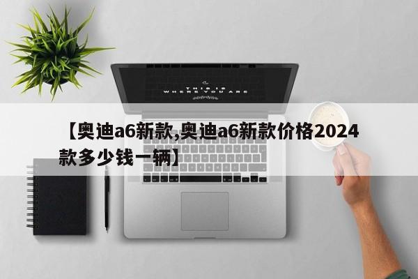 【奥迪a6新款,奥迪a6新款价格2024款多少钱一辆】