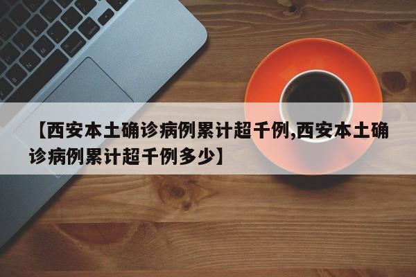 【西安本土确诊病例累计超千例,西安本土确诊病例累计超千例多少】