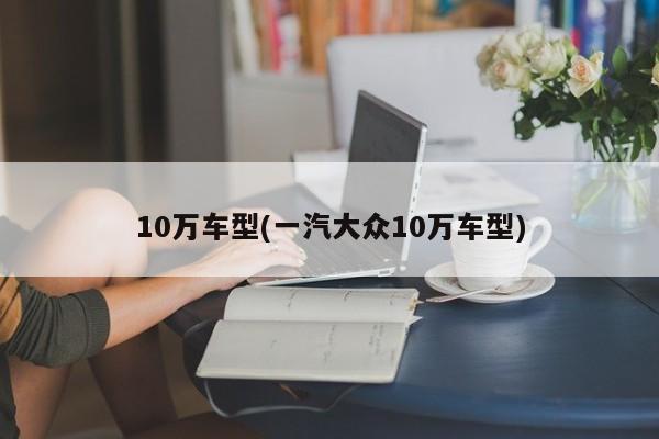 10万车型(一汽大众10万车型)