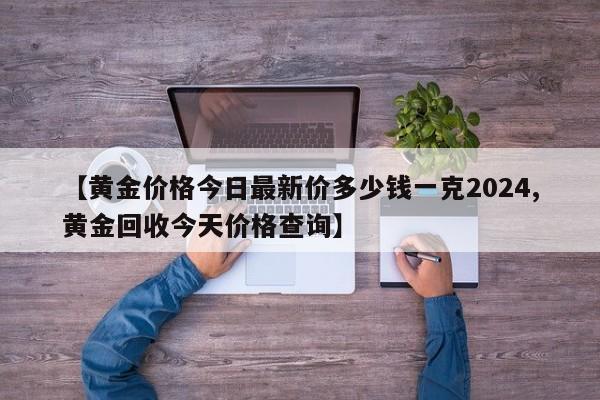 【黄金价格今日最新价多少钱一克2024,黄金回收今天价格查询】