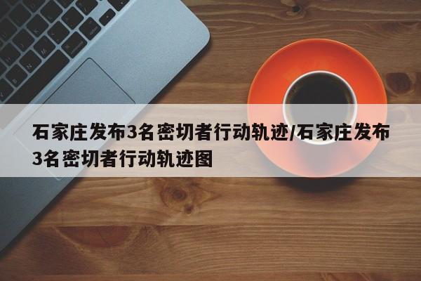 石家庄发布3名密切者行动轨迹/石家庄发布3名密切者行动轨迹图