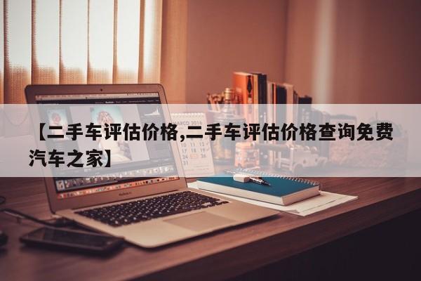 【二手车评估价格,二手车评估价格查询免费汽车之家】