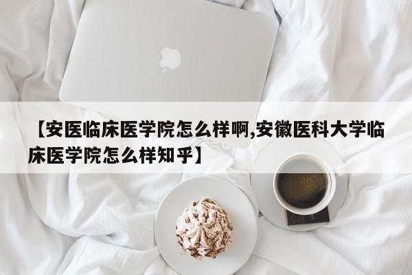 【安医临床医学院怎么样啊,安徽医科大学临床医学院怎么样知乎】