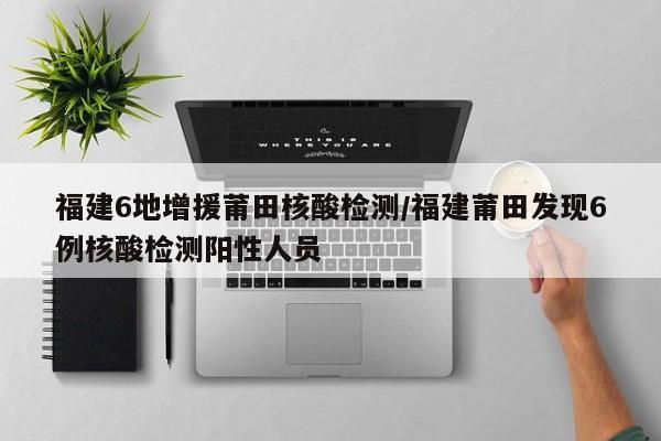 福建6地增援莆田核酸检测/福建莆田发现6例核酸检测阳性人员