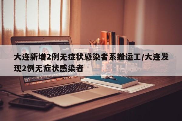 大连新增2例无症状感染者系搬运工/大连发现2例无症状感染者