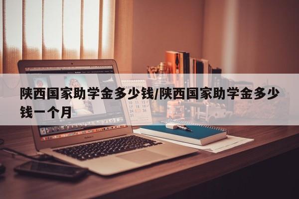 陕西国家助学金多少钱/陕西国家助学金多少钱一个月