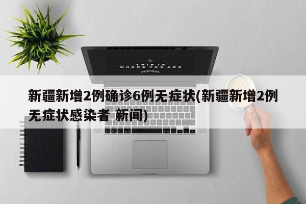 新疆新增2例确诊6例无症状(新疆新增2例无症状感染者 新闻)