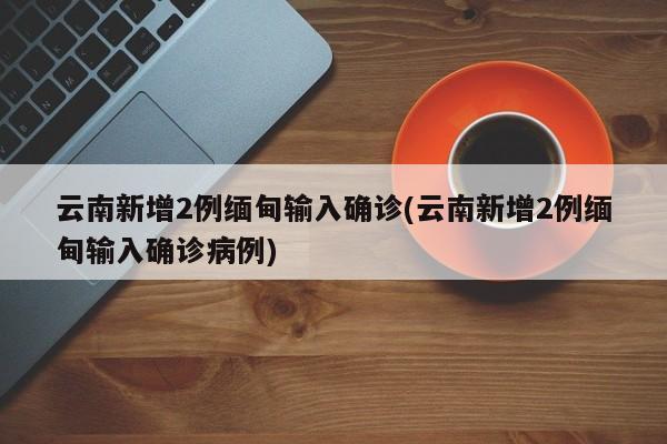 云南新增2例缅甸输入确诊(云南新增2例缅甸输入确诊病例)