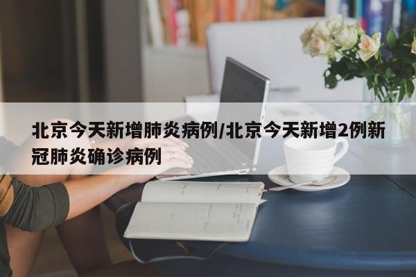 北京今天新增肺炎病例/北京今天新增2例新冠肺炎确诊病例