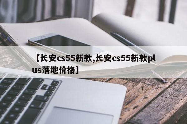 【长安cs55新款,长安cs55新款plus落地价格】