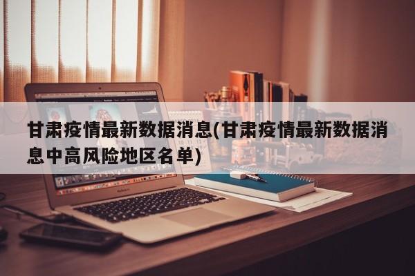 甘肃疫情最新数据消息(甘肃疫情最新数据消息中高风险地区名单)