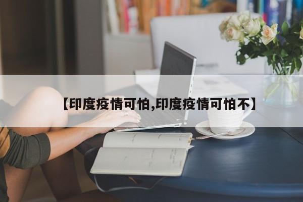 【印度疫情可怕,印度疫情可怕不】