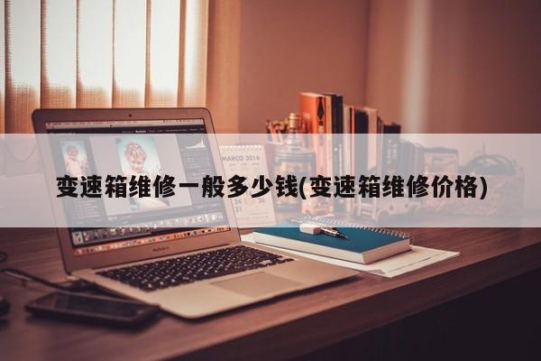 变速箱维修一般多少钱(变速箱维修价格)