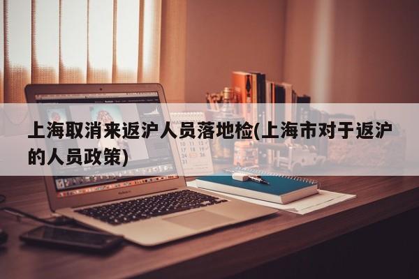 上海取消来返沪人员落地检(上海市对于返沪的人员政策)