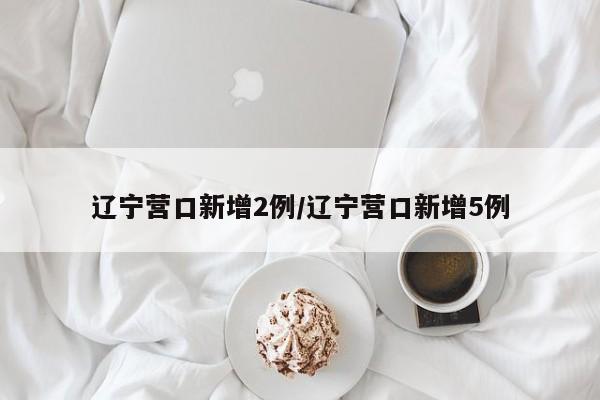 辽宁营口新增2例/辽宁营口新增5例