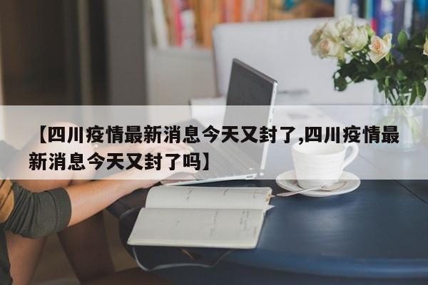 【四川疫情最新消息今天又封了,四川疫情最新消息今天又封了吗】