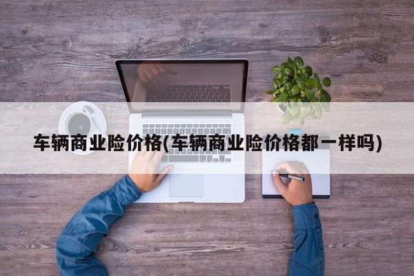 车辆商业险价格(车辆商业险价格都一样吗)