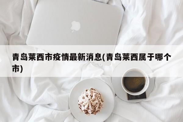 青岛莱西市疫情最新消息(青岛莱西属于哪个市)