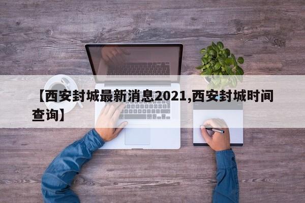 【西安封城最新消息2021,西安封城时间查询】